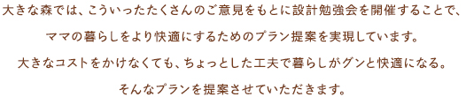 大きな森では、こういったたくさんのご意見をもとに設計勉強会を開催することで、ママの暮らしをより快適にするためのプラン提案を実現しています。大きなコストをかけなくても、ちょっとした工夫で暮らしがグンと快適になる。そんなプランを提案させていただきます。