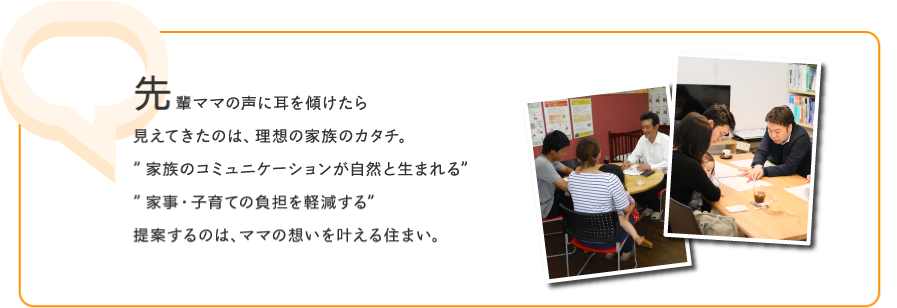 先輩ママの声に耳を傾けたら見えてきたのは、理想の家族のカタチ。”家族のコミュニケーションが自然と生まれる””家事・子育ての負担を軽減する”提案するのは、ママの想いを叶える住まい。