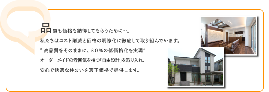 品質も価格も納得してもらうために…。私たちはコスト削減と価格の明瞭化に徹底して取り組んでいます。”高品質をそのままに、30%の低価格化を実現”オーダーメイドの雰囲気を持つ「自由設計」を取り入れ、安心で快適な住まいを適正価格で提供します。