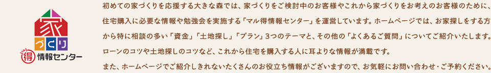 初めての家づくりを応援する大きな森では、家づくりをご検討中のお客様やこれから家づくりをお考えのお客様のために、住宅購入に必要な情報や勉強会を実施する「はじめての家づくりご相談」を運営しています。ホームページでは、お家探しをする方から特に相談の多い「資金」「土地探し」「プラン」3つのテーマと、その他の「よくあるご質問」についてご紹介いたします。ローンのコツや土地探しのコツなど、これから住宅を購入する人に耳よりな情報が満載です。また、ホームページでご紹介しきれないたくさんのお役立ち情報がございますので、お気軽にお問い合わせ・ご予約ください。